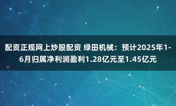 配资正规网上炒股配资 绿田机械：预计2025年1-6月归属净利润盈利1.28亿元至1.45亿元