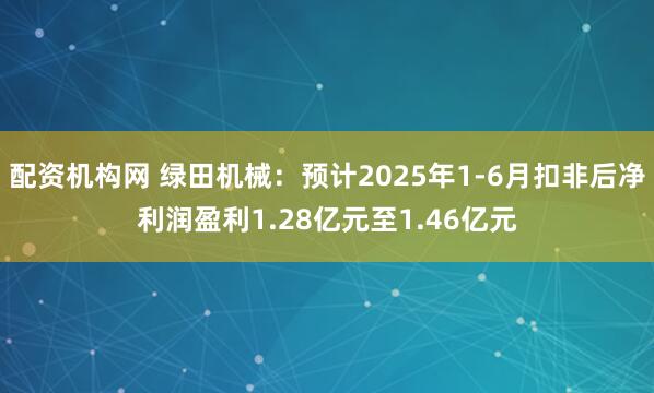 配资机构网 绿田机械：预计2025年1-6月扣非后净利润盈利1.28亿元至1.46亿元
