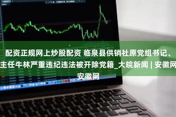 配资正规网上炒股配资 临泉县供销社原党组书记、主任牛林严重违纪违法被开除党籍_大皖新闻 | 安徽网