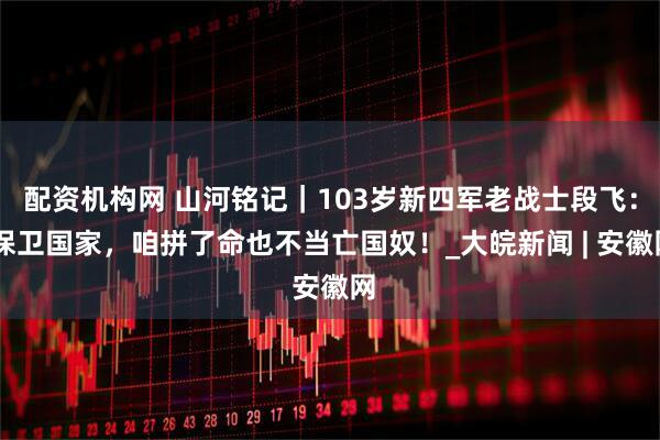 配资机构网 山河铭记｜103岁新四军老战士段飞： 保卫国家，咱拼了命也不当亡国奴！_大皖新闻 | 安徽网