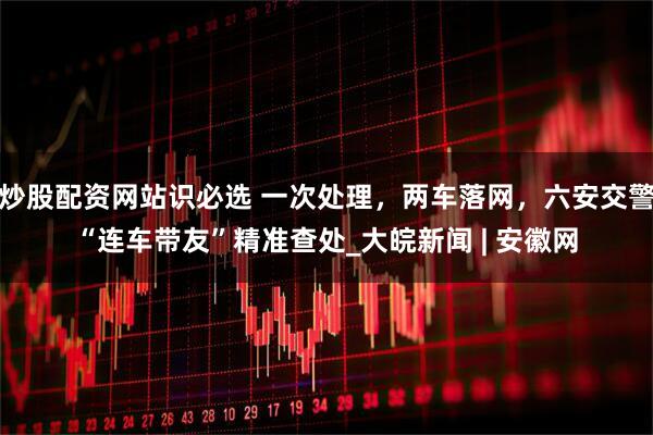 炒股配资网站识必选 一次处理，两车落网，六安交警“连车带友”精准查处_大皖新闻 | 安徽网