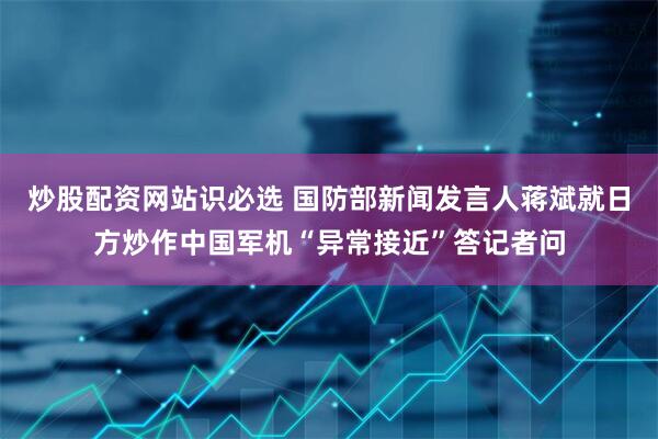 炒股配资网站识必选 国防部新闻发言人蒋斌就日方炒作中国军机“异常接近”答记者问