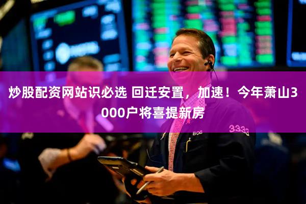 炒股配资网站识必选 回迁安置，加速！今年萧山3000户将喜提新房
