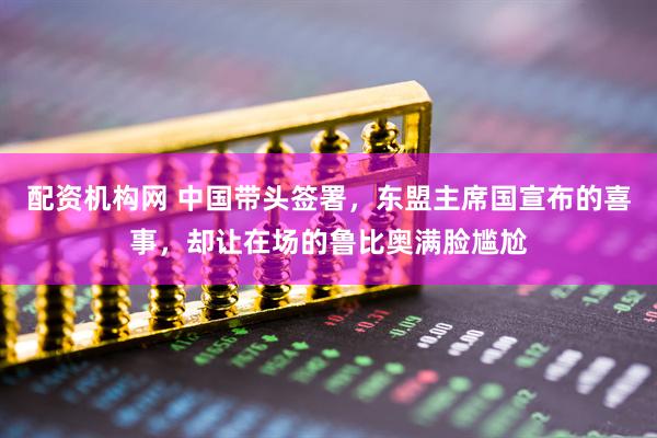 配资机构网 中国带头签署，东盟主席国宣布的喜事，却让在场的鲁比奥满脸尴尬