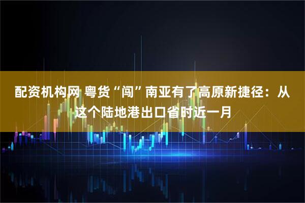 配资机构网 粤货“闯”南亚有了高原新捷径：从这个陆地港出口省时近一月