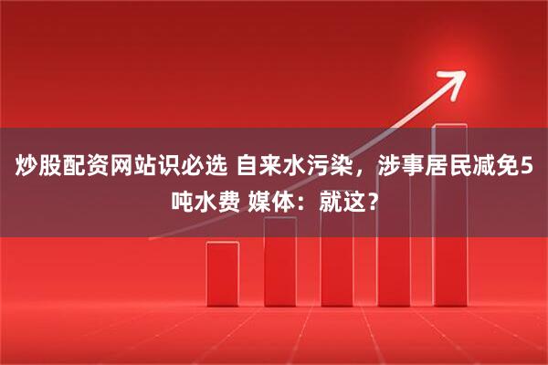炒股配资网站识必选 自来水污染，涉事居民减免5吨水费 媒体：就这？