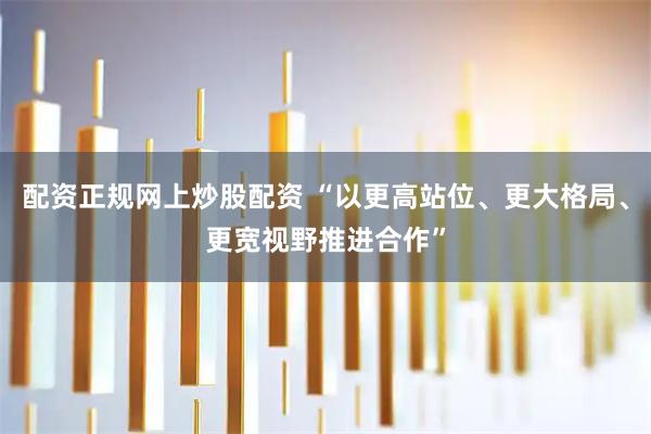 配资正规网上炒股配资 “以更高站位、更大格局、更宽视野推进合作”