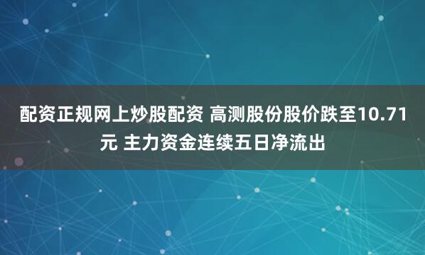配资正规网上炒股配资 高测股份股价跌至10.71元 主力资金连续五日净流出