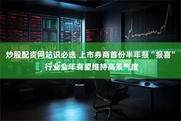 炒股配资网站识必选 上市券商首份半年报“报喜” 行业全年有望维持高景气度