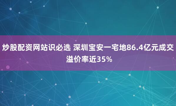 炒股配资网站识必选 深圳宝安一宅地86.4亿元成交 溢价率近35%