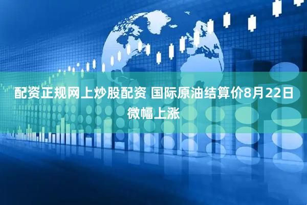 配资正规网上炒股配资 国际原油结算价8月22日微幅上涨
