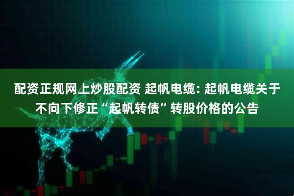 配资正规网上炒股配资 起帆电缆: 起帆电缆关于不向下修正“起帆转债”转股价格的公告