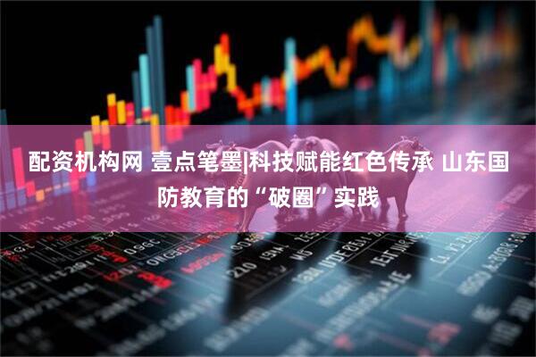 配资机构网 壹点笔墨|科技赋能红色传承 山东国防教育的“破圈”实践