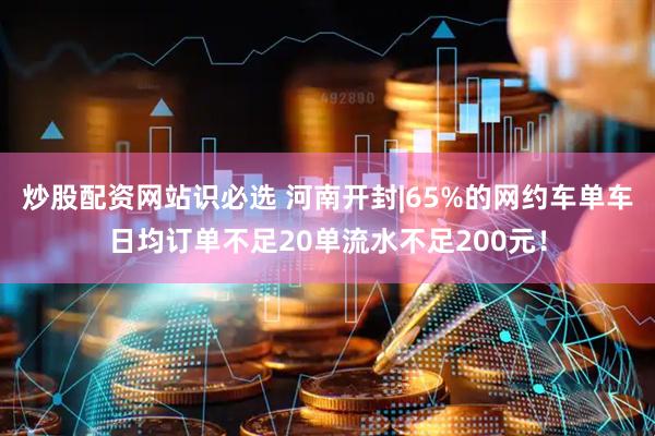 炒股配资网站识必选 河南开封|65%的网约车单车日均订单不足20单流水不足200元！