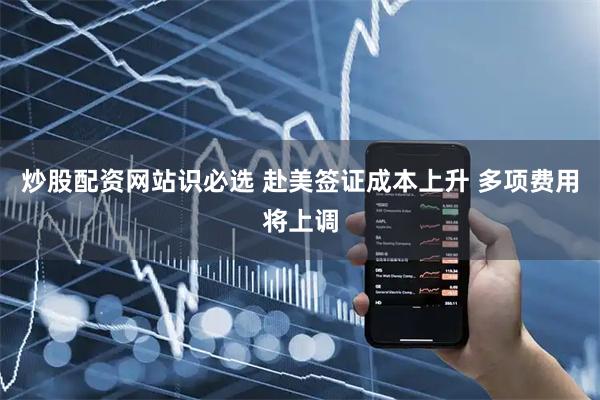 炒股配资网站识必选 赴美签证成本上升 多项费用将上调