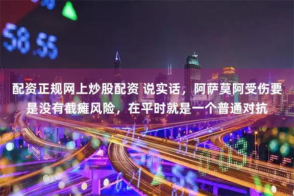 配资正规网上炒股配资 说实话，阿萨莫阿受伤要是没有截瘫风险，在平时就是一个普通对抗