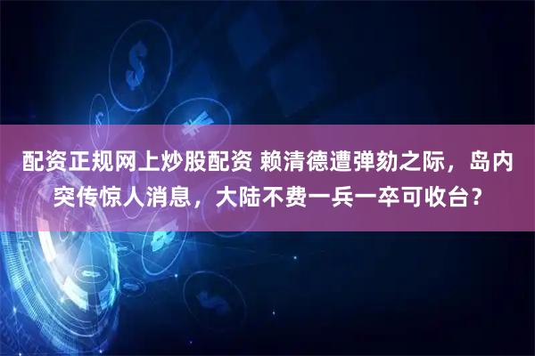 配资正规网上炒股配资 赖清德遭弹劾之际,岛内突传惊人消息,大陆不费一兵一卒可收台?